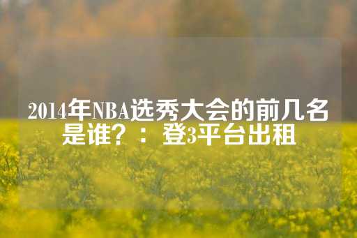 2014年NBA选秀大会的前几名是谁？：登3平台出租-第1张图片-皇冠信用盘出租