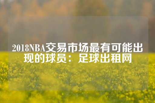 2018NBA交易市场最有可能出现的球员：足球出租网-第1张图片-皇冠信用盘出租